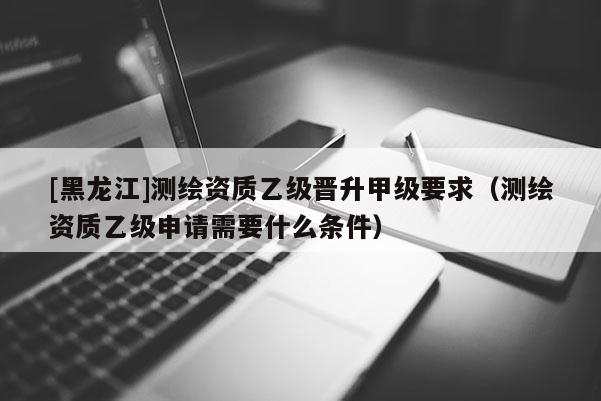 [黑龍江]測(cè)繪資質(zhì)乙級(jí)晉升甲級(jí)要求（測(cè)繪資質(zhì)乙級(jí)申請(qǐng)需要什么條件）