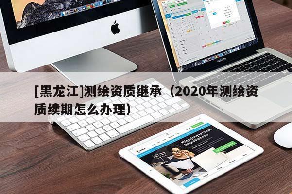 [黑龍江]測繪資質(zhì)繼承（2020年測繪資質(zhì)續(xù)期怎么辦理）