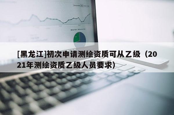 [黑龍江]初次申請測繪資質(zhì)可從乙級（2021年測繪資質(zhì)乙級人員要求）