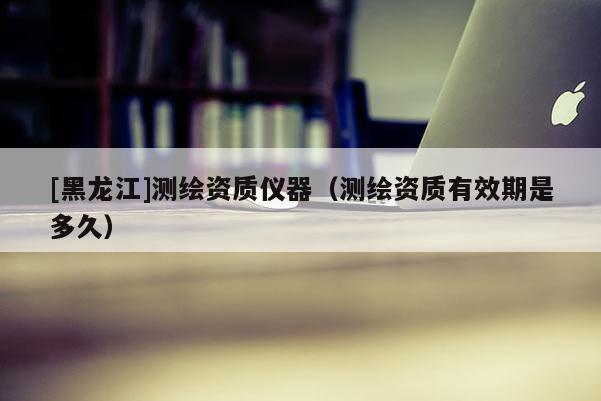 [黑龍江]測繪資質(zhì)儀器（測繪資質(zhì)有效期是多久）