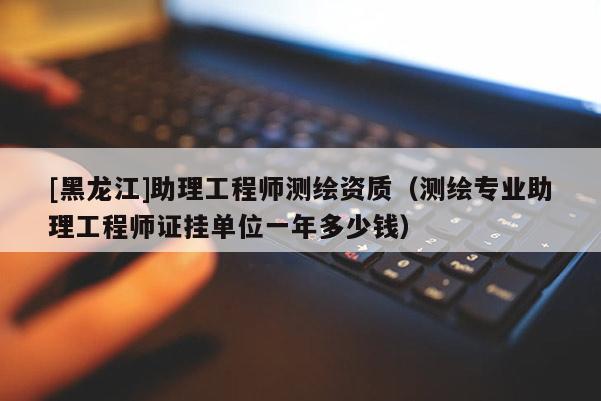 [黑龍江]助理工程師測繪資質(zhì)（測繪專業(yè)助理工程師證掛單位一年多少錢）