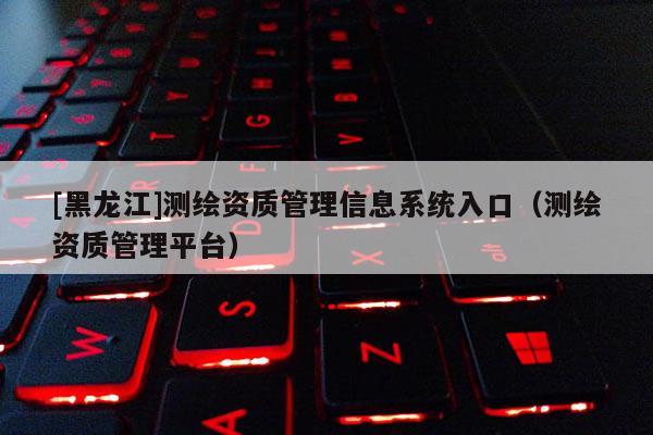 [黑龍江]測(cè)繪資質(zhì)管理信息系統(tǒng)入口（測(cè)繪資質(zhì)管理平臺(tái)）