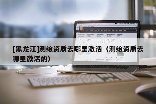 [黑龍江]測繪資質去哪里激活（測繪資質去哪里激活的）