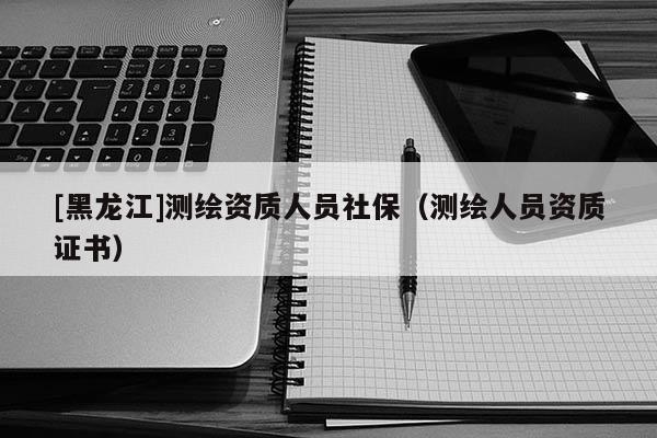 [黑龍江]測繪資質(zhì)人員社保（測繪人員資質(zhì)證書）
