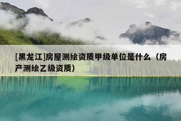 [黑龍江]房屋測(cè)繪資質(zhì)甲級(jí)單位是什么（房產(chǎn)測(cè)繪乙級(jí)資質(zhì)）