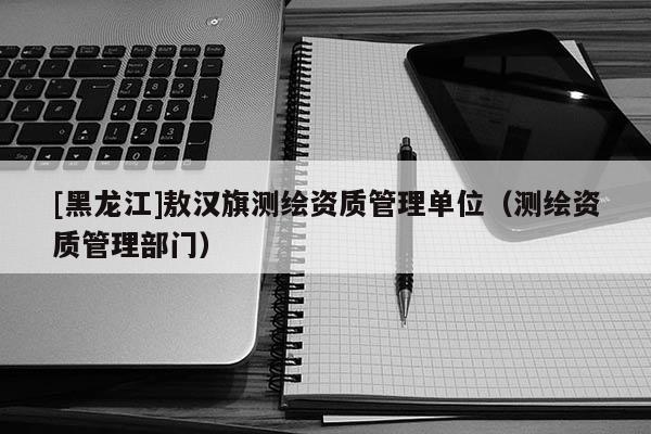[黑龍江]敖漢旗測繪資質管理單位（測繪資質管理部門）