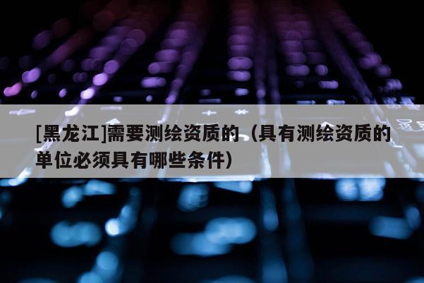 [黑龍江]需要測繪資質(zhì)的（具有測繪資質(zhì)的單位必須具有哪些條件）