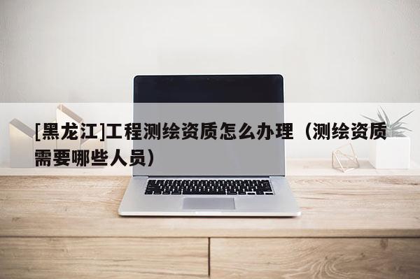 [黑龍江]工程測繪資質怎么辦理（測繪資質需要哪些人員）
