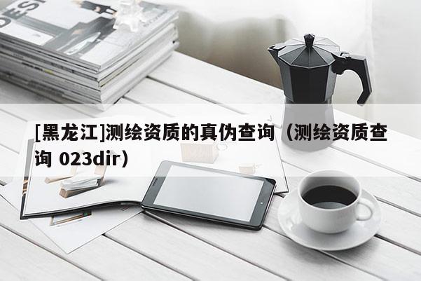 [黑龍江]測繪資質(zhì)的真?zhèn)尾樵儯y繪資質(zhì)查詢 023dir）