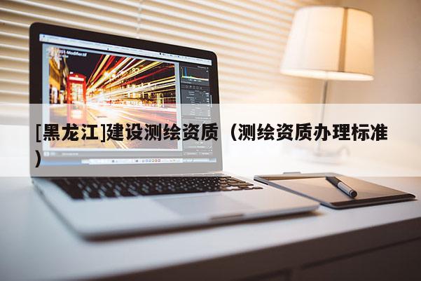 [黑龍江]建設(shè)測繪資質(zhì)（測繪資質(zhì)辦理標(biāo)準(zhǔn)）
