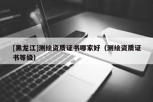 [黑龍江]測(cè)繪資質(zhì)證書(shū)哪家好（測(cè)繪資質(zhì)證書(shū)等級(jí)）