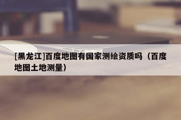[黑龍江]百度地圖有國家測繪資質(zhì)嗎（百度地圖土地測量）