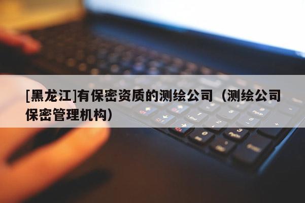 [黑龍江]有保密資質(zhì)的測繪公司（測繪公司保密管理機(jī)構(gòu)）