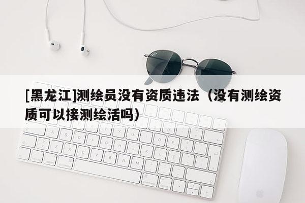 [黑龍江]測繪員沒有資質(zhì)違法（沒有測繪資質(zhì)可以接測繪活嗎）