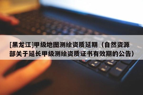 [黑龍江]甲級地圖測繪資質(zhì)延期（自然資源部關(guān)于延長甲級測繪資質(zhì)證書有效期的公告）