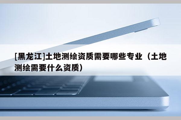 [黑龍江]土地測(cè)繪資質(zhì)需要哪些專業(yè)（土地測(cè)繪需要什么資質(zhì)）
