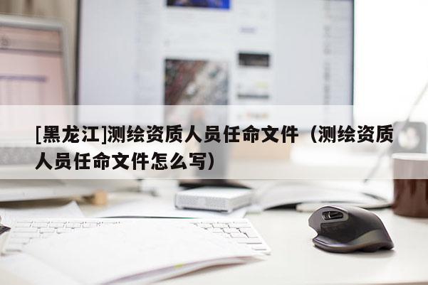 [黑龍江]測繪資質(zhì)人員任命文件（測繪資質(zhì)人員任命文件怎么寫）