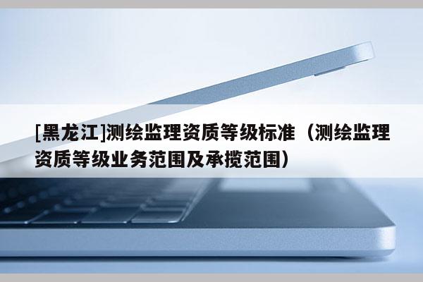 [黑龍江]測繪監(jiān)理資質(zhì)等級標(biāo)準(zhǔn)（測繪監(jiān)理資質(zhì)等級業(yè)務(wù)范圍及承攬范圍）