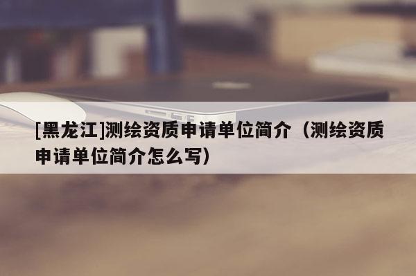 [黑龍江]測繪資質(zhì)申請單位簡介（測繪資質(zhì)申請單位簡介怎么寫）