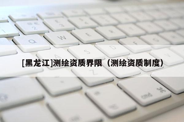[黑龍江]測繪資質(zhì)界限（測繪資質(zhì)制度）