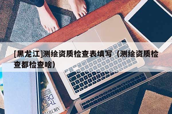 [黑龍江]測繪資質(zhì)檢查表填寫（測繪資質(zhì)檢查都檢查啥）