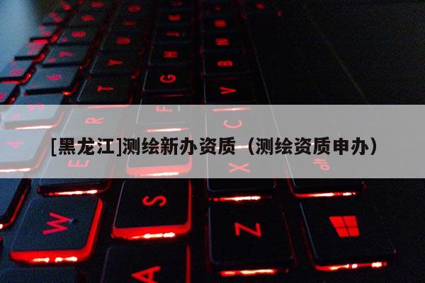 [黑龍江]測繪新辦資質(zhì)（測繪資質(zhì)申辦）