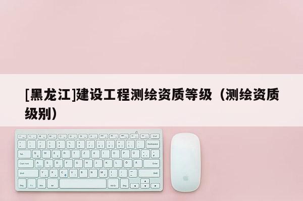 [黑龍江]建設(shè)工程測繪資質(zhì)等級（測繪資質(zhì)級別）
