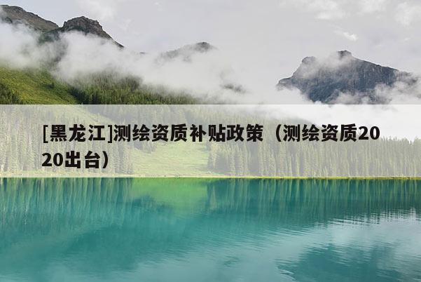 [黑龍江]測繪資質(zhì)補(bǔ)貼政策（測繪資質(zhì)2020出臺(tái)）