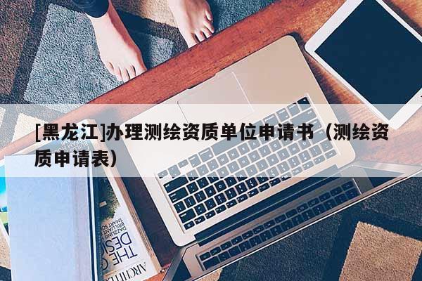 [黑龍江]辦理測繪資質(zhì)單位申請書（測繪資質(zhì)申請表）