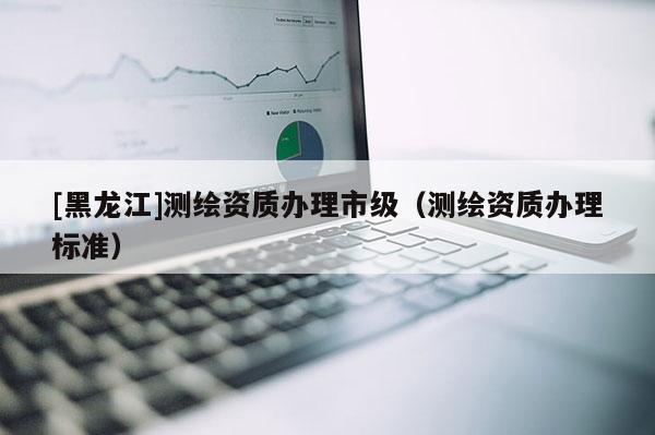 [黑龍江]測(cè)繪資質(zhì)辦理市級(jí)（測(cè)繪資質(zhì)辦理標(biāo)準(zhǔn)）