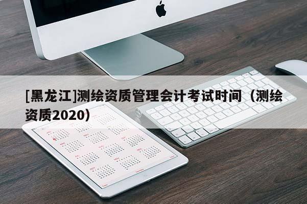 [黑龍江]測(cè)繪資質(zhì)管理會(huì)計(jì)考試時(shí)間（測(cè)繪資質(zhì)2020）