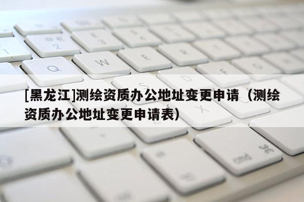 [黑龍江]測繪資質(zhì)辦公地址變更申請（測繪資質(zhì)辦公地址變更申請表）