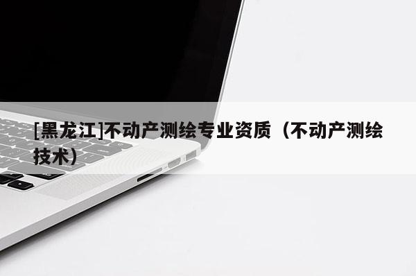 [黑龍江]不動產(chǎn)測繪專業(yè)資質(zhì)（不動產(chǎn)測繪技術(shù)）