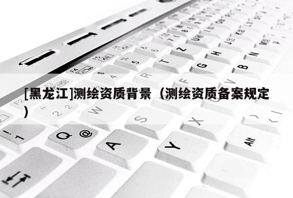 [黑龍江]測繪資質(zhì)背景（測繪資質(zhì)備案規(guī)定）
