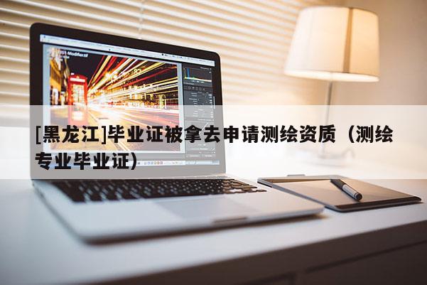 [黑龍江]畢業(yè)證被拿去申請(qǐng)測(cè)繪資質(zhì)（測(cè)繪專業(yè)畢業(yè)證）