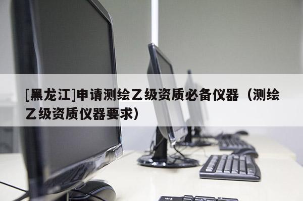 [黑龍江]申請(qǐng)測(cè)繪乙級(jí)資質(zhì)必備儀器（測(cè)繪乙級(jí)資質(zhì)儀器要求）