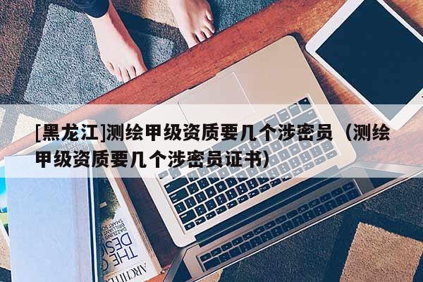 [黑龍江]測(cè)繪甲級(jí)資質(zhì)要幾個(gè)涉密員（測(cè)繪甲級(jí)資質(zhì)要幾個(gè)涉密員證書(shū)）