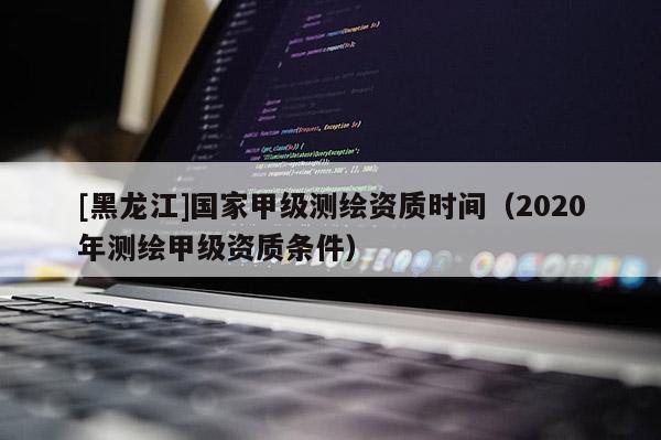 [黑龍江]國家甲級測繪資質(zhì)時間（2020年測繪甲級資質(zhì)條件）