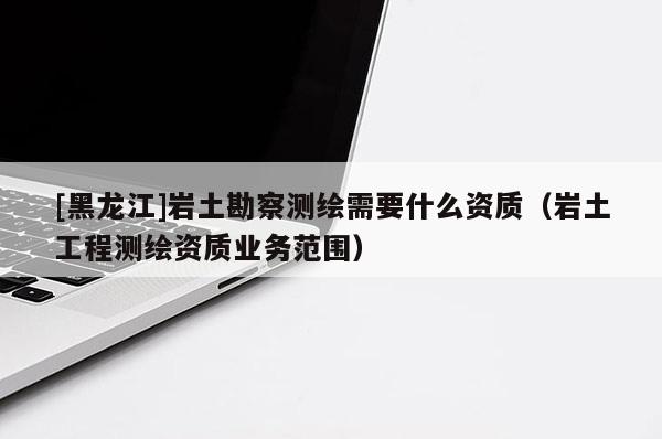 [黑龍江]巖土勘察測繪需要什么資質(zhì)（巖土工程測繪資質(zhì)業(yè)務(wù)范圍）