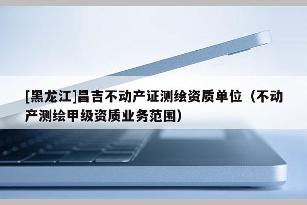 [黑龍江]昌吉不動產證測繪資質單位（不動產測繪甲級資質業(yè)務范圍）
