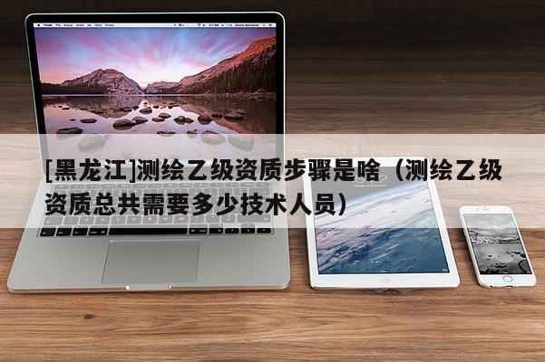 [黑龍江]測(cè)繪乙級(jí)資質(zhì)步驟是啥（測(cè)繪乙級(jí)資質(zhì)總共需要多少技術(shù)人員）