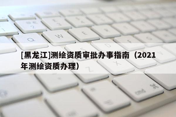 [黑龍江]測(cè)繪資質(zhì)審批辦事指南（2021年測(cè)繪資質(zhì)辦理）