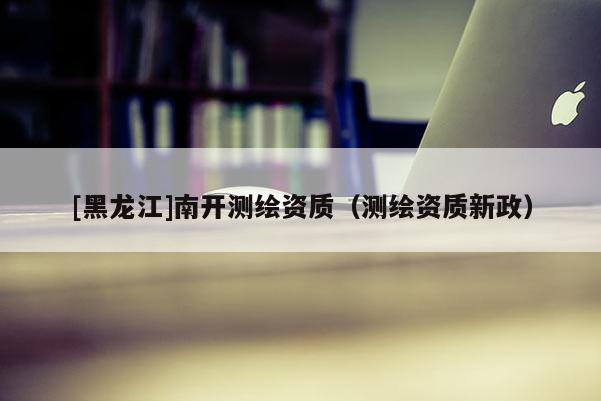 [黑龍江]南開測繪資質(zhì)（測繪資質(zhì)新政）