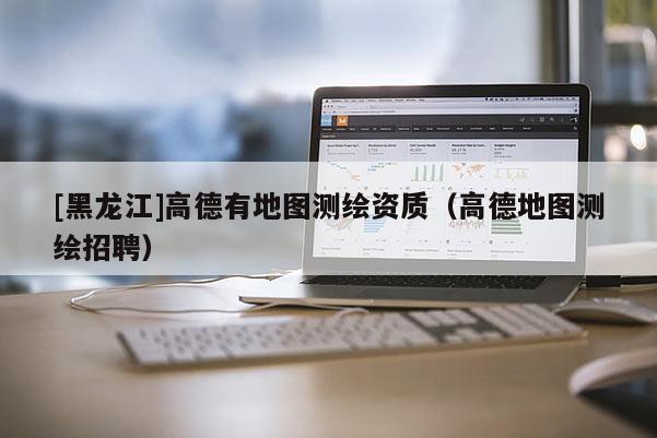 [黑龍江]高德有地圖測繪資質(zhì)（高德地圖測繪招聘）