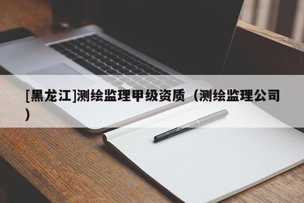 [黑龍江]測繪監(jiān)理甲級資質（測繪監(jiān)理公司）
