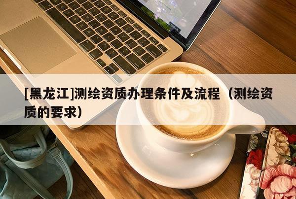 [黑龍江]測(cè)繪資質(zhì)辦理?xiàng)l件及流程（測(cè)繪資質(zhì)的要求）