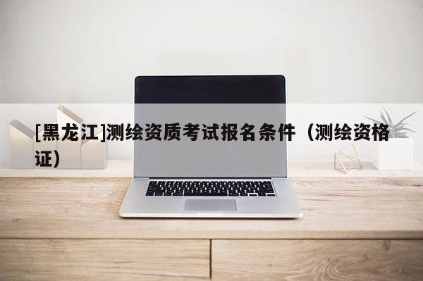 [黑龍江]測(cè)繪資質(zhì)考試報(bào)名條件（測(cè)繪資格證）
