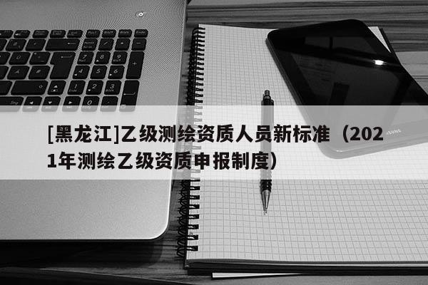 [黑龍江]乙級(jí)測(cè)繪資質(zhì)人員新標(biāo)準(zhǔn)（2021年測(cè)繪乙級(jí)資質(zhì)申報(bào)制度）
