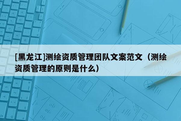 [黑龍江]測繪資質(zhì)管理團(tuán)隊文案范文（測繪資質(zhì)管理的原則是什么）