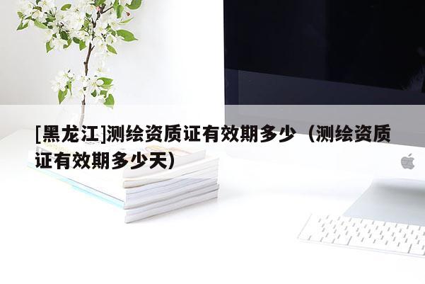 [黑龍江]測(cè)繪資質(zhì)證有效期多少（測(cè)繪資質(zhì)證有效期多少天）
